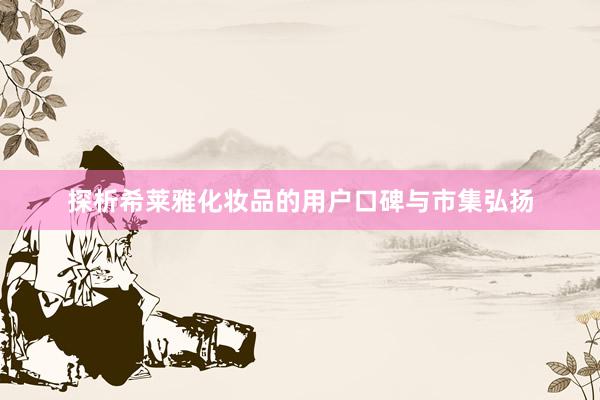 探析希莱雅化妆品的用户口碑与市集弘扬